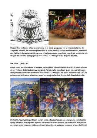 El sacerdote vudú que oficia la ceremonia es el único que puede ver la verdadera forma del
Zangbeto. Es decir, en las horas posteriores al ritual público, en una reunión secreta, el espíritu
que habita el disfraz se manifiesta ante el brujo como una especie de monstruo, semejante a la
imagen descubierta en la página 3 de la revista “La Atalaya” del 1 de junio de 1989.
UN TEMA COMPLEJO
Como vimos anteriormente, el tema de las imágenes subliminales ocultas en las publicaciones
de los Testigos de Jehová es muy complejo. Por ejemplo, cuando un joven observa la imagen
reflejada descubierta en la cubierta de la revista “La Atalaya”, del 15 de noviembre de 1995, lo
primero que se le viene a la mente es un personaje del anime Dragon Ball; Piccolo Daimaku:
De hecho, hay muchos puntos en común entre estas dos figuras: las antenas, los colmillos los
ojos y las orejas puntiagudas. Algunos fanáticos del anime podrían encontrar aún más puntos
en común entre estas dos imágenes. Preste atención a la baba que corre por la boca de Piccolo
 