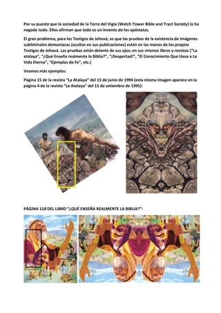 Por su puesto que la sociedad de la Torre del Vigía (Watch Tower Bible and Tract Society) lo ha
negado todo. Ellos afirman que todo es un invento de los apóstatas.
El gran problema, para los Testigos de Jehová, es que las pruebas de la existencia de imágenes
subliminales demoníacas (ocultas en sus publicaciones) están en las manos de los propios
Testigos de Jehová. Las pruebas están delante de sus ojos; en sus mismos libros y revistas (“La
atalaya”, “¿Qué Enseña realmente la Biblia?”, “¡Despertad!”, “El Conocimiento Que Lleva a La
Vida Eterna”, “Ejemplos de Fe”, etc.)
Veamos más ejemplos:
Página 15 de la revista “La Atalaya” del 15 de junio de 1994 (esta misma imagen aparece en la
página 4 de la revista “La Atalaya” del 15 de setiembre de 1995):
PÁGINA 118 DEL LIBRO “¿QUÉ ENSEÑA REALMENTE LA BIBLIA?”:
 
