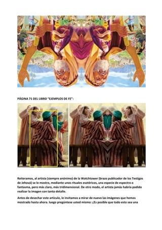 PÁGINA 71 DEL LIBRO “EJEMPLOS DE FE”:
Reiteramos, al artista (siempre anónimo) de la Watchtower (brazo publicador de los Testigos
de Jehová) se le mostro, mediante unos rituales esotéricos, una especie de espectro o
fantasma, pero más claro, más tridimensional. De otro modo, el artista jamás habría podido
realizar la imagen con tanto detalle.
Antes de desechar este artículo, le invitamos a mirar de nuevo las imágenes que hemos
mostrado hasta ahora. luego pregúntese usted mismo: ¿Es posible que todo esto sea una
 