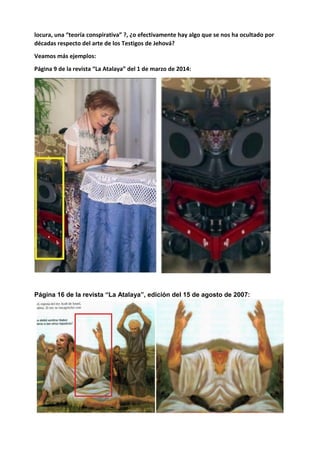 locura, una “teoría conspirativa” ?, ¿o efectivamente hay algo que se nos ha ocultado por
décadas respecto del arte de los Testigos de Jehová?
Veamos más ejemplos:
Página 9 de la revista “La Atalaya” del 1 de marzo de 2014:
Página 16 de la revista “La Atalaya”, edición del 15 de agosto de 2007:
 
