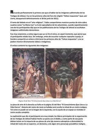 Recuerdo perfectamente la primera vez que oí hablar de las imágenes subliminales de los
Testigos de Jehová. Fue en los primeros años del foro de religión “Yahoo respuestas” (que, por
cierto, desapareció definitivamente el 30 de junio de 2021).
El tema del debate era el “arte religioso”. Todos compartíamos nuestros puntos de vista sobre
cuadros como “La Mona Lisa” o el arte apocalíptico de los adventistas, cuando repentinamente
uno de los participantes dijo que en las publicaciones de los Testigos de Jehová se ocultaban
imágenes subliminales demoniacas.
Fue muy sorpresivo, y estoy seguro que yo no fui el único, en aquel momento, que pensó que
el participante estaba loco. Sin embargo, antes de escuchar cualquier reproche o queja, el
hombre compartió un enlace o link (eran los primeros años de “Yahoo respuestas” y no se
podían mostrar directamente videos o imágenes).
El enlace contenía las siguientes dos imágenes:
Página 35 del libro “El Conocimiento Que Lleva a La Vida Eterna”
La pieza de arte de la derecha se halla en la página 35 del libro “El Conocimiento Que Lleva a La
Vida Eterna”. Delante del rostro de Jesús se hallaba semi-oculto la mitad de un rostro maligno.
Tal como se puede ver en la imagen de la izquierda, con la ayuda de un espejo se revelaba el
rostro oculto completo.
La explicación que dio el participante era muy simple; los líderes principales de la organización
de los Testigos de Jehová habían hecho un pacto con el diablo, y como parte de ese pacto
debían incluir en la mayoría de sus piezas de arte (de manera subrepticia o disimulada) la
mitad del rostro de un espectro, un demonio, o de algún otro personaje psicodélico maligno.
 