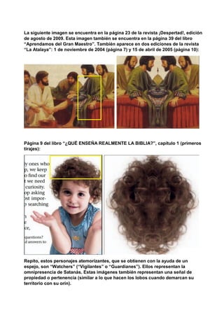 La siguiente imagen se encuentra en la página 23 de la revista ¡Despertad!, edición
de agosto de 2009. Esta imagen también se encuentra en la página 39 del libro
“Aprendamos del Gran Maestro”. También aparece en dos ediciones de la revista
“La Atalaya”: 1 de noviembre de 2004 (página 7) y 15 de abril de 2005 (página 10):
Página 9 del libro “¿QUÉ ENSEÑA REALMENTE LA BIBLIA?”, capítulo 1 (primeros
tirajes):
Repito, estos personajes atemorizantes, que se obtienen con la ayuda de un
espejo, son “Watchers” (“Vigilantes” o “Guardianes”). Ellos representan la
omnipresencia de Satanás. Estas imágenes también representan una señal de
propiedad o pertenencia (similar a lo que hacen los lobos cuando demarcan su
territorio con su orín).
 