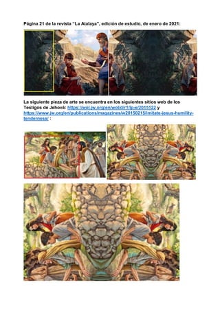Página 21 de la revista “La Atalaya”, edición de estudio, de enero de 2021:
La siguiente pieza de arte se encuentra en los siguientes sitios web de los
Testigos de Jehová: https://wol.jw.org/en/wol/d/r1/lp-e/2015122 y
https://www.jw.org/en/publications/magazines/w20150215/imitate-jesus-humility-
tenderness/ :
 