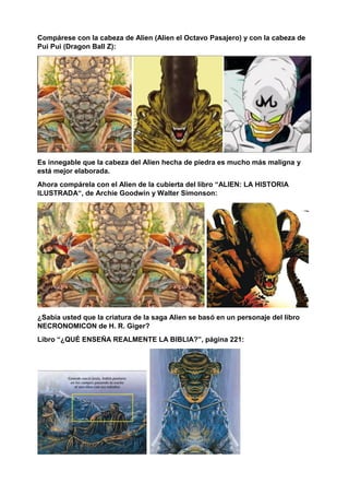 Compárese con la cabeza de Alien (Alien el Octavo Pasajero) y con la cabeza de
Pui Pui (Dragon Ball Z):
Es innegable que la cabeza del Alien hecha de piedra es mucho más maligna y
está mejor elaborada.
Ahora compárela con el Alien de la cubierta del libro “ALIEN: LA HISTORIA
ILUSTRADA“, de Archie Goodwin y Walter Simonson:
¿Sabía usted que la criatura de la saga Alien se basó en un personaje del libro
NECRONOMICON de H. R. Giger?
Libro “¿QUÉ ENSEÑA REALMENTE LA BIBLIA?”, página 221:
 