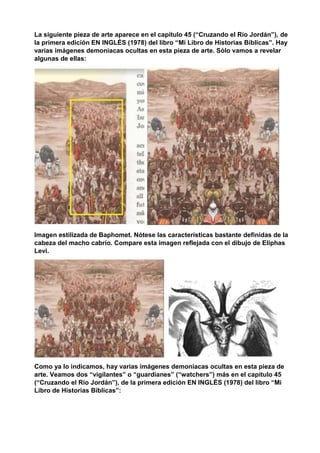 La siguiente pieza de arte aparece en el capítulo 45 (“Cruzando el Río Jordán”), de
la primera edición EN INGLÉS (1978) del libro “Mi Libro de Historias Bíblicas”. Hay
varias imágenes demoniacas ocultas en esta pieza de arte. Sólo vamos a revelar
algunas de ellas:
Imagen estilizada de Baphomet. Nótese las características bastante definidas de la
cabeza del macho cabrío. Compare esta imagen reflejada con el dibujo de Eliphas
Levi.
Como ya lo indicamos, hay varias imágenes demoniacas ocultas en esta pieza de
arte. Veamos dos “vigilantes” o “guardianes” (“watchers”) más en el capítulo 45
(“Cruzando el Río Jordán”), de la primera edición EN INGLÉS (1978) del libro “Mi
Libro de Historias Bíblicas”:
 