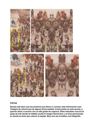 PISTAS
Demás está decir que los primeros que dieron a conocer esta información eran
Testigos de Jehová que de alguna forma estaban involucrados en este asunto, y
querían darlo a conocer con un alto grado de urgencia. Ellos indicaban cual era la
pieza de arte donde se hallaba oculta la imagen demoniaca, y el área aproximada
en donde se tenía que colocar el espejo. Muy rara vez enviaban una fotografía.
 