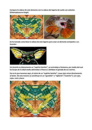 Compare la cabeza de este demonio con la cabeza del lagarto de cuello con volantes
(Chlamydosaurus kingii):
Se ha tomado como base la cabeza de este lagarto para crear un demonio semejante a un
Gremlin:
Un Gremlin es básicamente un “espíritu familiar”, un animalejo o fantasma, por medio del cual
los brujos de la edad media adivinaban el futuro o dañaban el ganado de sus vecinos.
Eso es lo que tenemos aquí, el rostro de un “espíritu familiar”, cuyos ojos miran directamente
al lector. De esta manera se constituye en un “guardián” o “vigilante” (“watcher”); con ojos,
cejas, nariz y boca:
 