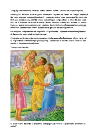 Aunque parezca mentira, estimado lector, estamos frente a un culto satánico encriptado.
Reitero, para descubrir estas imágenes debe tomar las piezas de arte de los Testigos de Jehová
(tal como aparecen en sus publicaciones) y colocar un espejo en un lugar específico dentro de
la imagen seleccionada, creando así una nueva imagen compuesta de la mitad de cada pieza
vista hacia delante y hacia atrás al mismo tiempo. Y cuando se ve de esta manera, las nuevas
imágenes que se forman se asemejan a cabezas de demonios, hombres decapitados, rostros
torturados y todo tipo de formas psicodélicas sugestivas de locura y maldad.
Las imágenes cumplen el rol de “vigilantes” o “guardianes”, representando la omnipresencia
de Satanás. En otras palabras, brujería pura.
¿Pero, por qué la cabeza de una organización cristiana como los Testigos de Jehová haría eso?
La respuesta es bastante simple (e intrigante); La cabeza de la JW.ORG ha sido infiltrada por
una secta de adoradores del diablo.
Veamos otro ejemplo:
La pieza de arte de arriba se encuentra en la página 75 del libro “¿Qué Enseña Realmente la
Biblia?”.
 