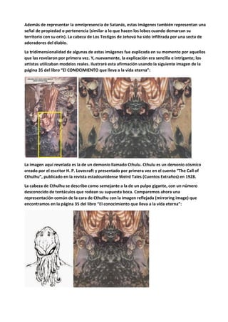 Además de representar la omnipresencia de Satanás, estas imágenes también representan una
señal de propiedad o pertenencia (similar a lo que hacen los lobos cuando demarcan su
territorio con su orín). La cabeza de Los Testigos de Jehová ha sido infiltrada por una secta de
adoradores del diablo.
La tridimensionalidad de algunas de estas imágenes fue explicada en su momento por aquellos
que las revelaron por primera vez. Y, nuevamente, la explicación era sencilla e intrigante; los
artistas utilizaban modelos reales. Ilustraré esta afirmación usando la siguiente imagen de la
página 35 del libro “El CONOCIMIENTO que lleva a la vida eterna”:
La imagen aquí revelada es la de un demonio llamado Cthulu. Cthulu es un demonio cósmico
creado por el escritor H. P. Lovecraft y presentado por primera vez en el cuento “The Call of
Cthulhu”, publicado en la revista estadounidense Weird Tales (Cuentos Extraños) en 1928.
La cabeza de Cthulhu se describe como semejante a la de un pulpo gigante, con un número
desconocido de tentáculos que rodean su supuesta boca. Comparemos ahora una
representación común de la cara de Cthulhu con la imagen reflejada (mirroring image) que
encontramos en la página 35 del libro “El conocimiento que lleva a la vida eterna”:
 