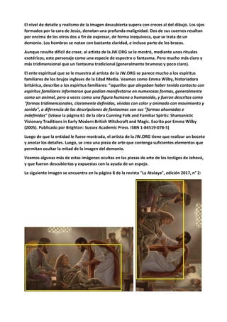 El nivel de detalle y realismo de la imagen descubierta supera con creces al del dibujo. Los ojos
formados por la cara de Jesús, denotan una profunda malignidad. Dos de sus cuernos resaltan
por encima de los otros dos a fin de expresar, de forma inequívoca, que se trata de un
demonio. Los hombros se notan con bastante claridad, e incluso parte de los brazos.
Aunque resulte difícil de creer, al artista de la JW.ORG se le mostró, mediante unos rituales
esotéricos, este personaje como una especie de espectro o fantasma. Pero mucho más claro y
más tridimensional que un fantasma tradicional (generalmente brumoso y poco claro).
El ente espiritual que se le muestra al artista de la JW.ORG se parece mucho a los espíritus
familiares de los brujos ingleses de la Edad Media. Veamos como Emma Wilby, historiadora
británica, describe a los espíritus familiares: “aquellos que alegaban haber tenido contacto con
espíritus familiares informaron que podían manifestarse en numerosas formas, generalmente
como un animal, pero a veces como una figura humana o humanoide, y fueron descritos como
"formas tridimensionales, claramente definidas, vívidas con color y animado con movimiento y
sonido", a diferencia de las descripciones de fantasmas con sus "formas ahumadas e
indefinidas" (Véase la página 61 de la obra Cunning Folk and Familiar Spirits: Shamanistic
Visionary Traditions in Early Modern British Witchcraft and Magic. Escrito por Emma Wilby
(2005). Publicado por Brighton: Sussex Academic Press. ISBN 1-84519-078-5)
Luego de que la entidad le fuese mostrada, el artista de la JW.ORG tiene que realizar un boceto
y anotar los detalles. Luego, se crea una pieza de arte que contenga suficientes elementos que
permitan ocultar la mitad de la imagen del demonio.
Veamos algunas más de estas imágenes ocultas en las piezas de arte de los testigos de Jehová,
y que fueron descubiertas y expuestas con la ayuda de un espejo.
La siguiente imagen se encuentra en la página 8 de la revista "La Atalaya", edición 2017, n° 2:
 