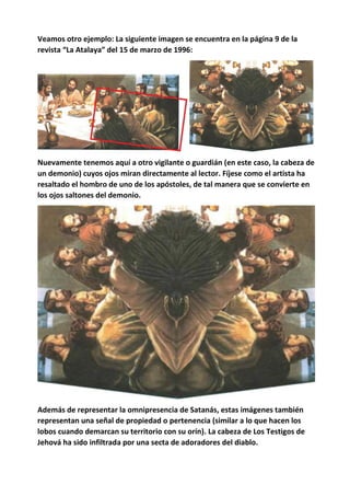 Veamos otro ejemplo: La siguiente imagen se encuentra en la página 9 de la
revista “La Atalaya” del 15 de marzo de 1996:
Nuevamente tenemos aquí a otro vigilante o guardián (en este caso, la cabeza de
un demonio) cuyos ojos miran directamente al lector. Fíjese como el artista ha
resaltado el hombro de uno de los apóstoles, de tal manera que se convierte en
los ojos saltones del demonio.
Además de representar la omnipresencia de Satanás, estas imágenes también
representan una señal de propiedad o pertenencia (similar a lo que hacen los
lobos cuando demarcan su territorio con su orín). La cabeza de Los Testigos de
Jehová ha sido infiltrada por una secta de adoradores del diablo.
 