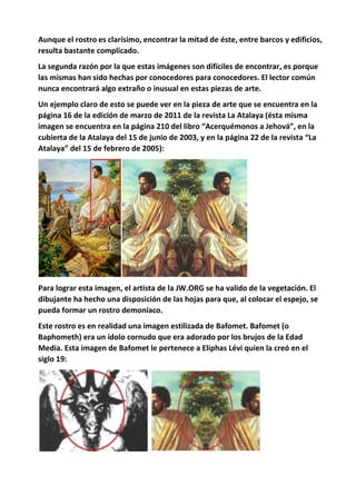 Aunque el rostro es clarísimo, encontrar la mitad de éste, entre barcos y edificios,
resulta bastante complicado.
La segunda razón por la que estas imágenes son difíciles de encontrar, es porque
las mismas han sido hechas por conocedores para conocedores. El lector común
nunca encontrará algo extraño o inusual en estas piezas de arte.
Un ejemplo claro de esto se puede ver en la pieza de arte que se encuentra en la
página 16 de la edición de marzo de 2011 de la revista La Atalaya (ésta misma
imagen se encuentra en la página 210 del libro “Acerquémonos a Jehová”, en la
cubierta de la Atalaya del 15 de junio de 2003, y en la página 22 de la revista “La
Atalaya” del 15 de febrero de 2005):
Para lograr esta imagen, el artista de la JW.ORG se ha valido de la vegetación. El
dibujante ha hecho una disposición de las hojas para que, al colocar el espejo, se
pueda formar un rostro demoníaco.
Este rostro es en realidad una imagen estilizada de Bafomet. Bafomet (o
Baphometh) era un ídolo cornudo que era adorado por los brujos de la Edad
Media. Esta imagen de Bafomet le pertenece a Eliphas Lévi quien la creó en el
siglo 19:
 