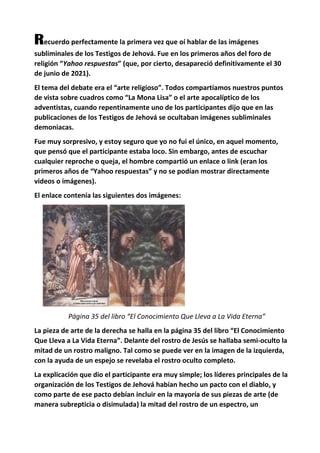 Recuerdo perfectamente la primera vez que oí hablar de las imágenes
subliminales de los Testigos de Jehová. Fue en los primeros años del foro de
religión “Yahoo respuestas” (que, por cierto, desapareció definitivamente el 30
de junio de 2021).
El tema del debate era el “arte religioso”. Todos compartíamos nuestros puntos
de vista sobre cuadros como “La Mona Lisa” o el arte apocalíptico de los
adventistas, cuando repentinamente uno de los participantes dijo que en las
publicaciones de los Testigos de Jehová se ocultaban imágenes subliminales
demoniacas.
Fue muy sorpresivo, y estoy seguro que yo no fui el único, en aquel momento,
que pensó que el participante estaba loco. Sin embargo, antes de escuchar
cualquier reproche o queja, el hombre compartió un enlace o link (eran los
primeros años de “Yahoo respuestas” y no se podían mostrar directamente
videos o imágenes).
El enlace contenía las siguientes dos imágenes:
Página 35 del libro “El Conocimiento Que Lleva a La Vida Eterna”
La pieza de arte de la derecha se halla en la página 35 del libro “El Conocimiento
Que Lleva a La Vida Eterna”. Delante del rostro de Jesús se hallaba semi-oculto la
mitad de un rostro maligno. Tal como se puede ver en la imagen de la izquierda,
con la ayuda de un espejo se revelaba el rostro oculto completo.
La explicación que dio el participante era muy simple; los líderes principales de la
organización de los Testigos de Jehová habían hecho un pacto con el diablo, y
como parte de ese pacto debían incluir en la mayoría de sus piezas de arte (de
manera subrepticia o disimulada) la mitad del rostro de un espectro, un
 