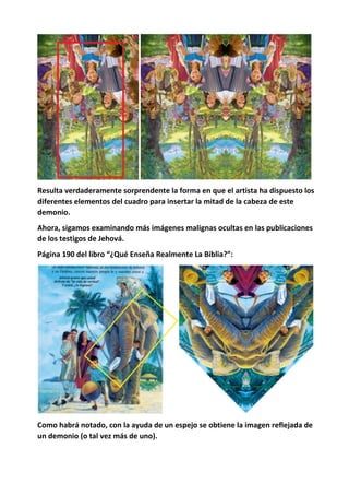 Resulta verdaderamente sorprendente la forma en que el artista ha dispuesto los
diferentes elementos del cuadro para insertar la mitad de la cabeza de este
demonio.
Ahora, sigamos examinando más imágenes malignas ocultas en las publicaciones
de los testigos de Jehová.
Página 190 del libro “¿Qué Enseña Realmente La Biblia?”:
Como habrá notado, con la ayuda de un espejo se obtiene la imagen reflejada de
un demonio (o tal vez más de uno).
 