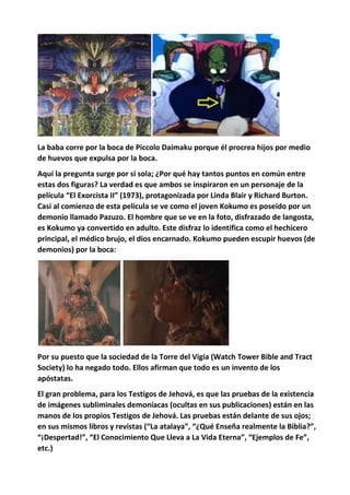 La baba corre por la boca de Piccolo Daimaku porque él procrea hijos por medio
de huevos que expulsa por la boca.
Aquí la pregunta surge por sí sola; ¿Por qué hay tantos puntos en común entre
estas dos figuras? La verdad es que ambos se inspiraron en un personaje de la
película “El Exorcista II” (1973), protagonizada por Linda Blair y Richard Burton.
Casi al comienzo de esta película se ve como el joven Kokumo es poseído por un
demonio llamado Pazuzo. El hombre que se ve en la foto, disfrazado de langosta,
es Kokumo ya convertido en adulto. Este disfraz lo identifica como el hechicero
principal, el médico brujo, el dios encarnado. Kokumo pueden escupir huevos (de
demonios) por la boca:
Por su puesto que la sociedad de la Torre del Vigía (Watch Tower Bible and Tract
Society) lo ha negado todo. Ellos afirman que todo es un invento de los
apóstatas.
El gran problema, para los Testigos de Jehová, es que las pruebas de la existencia
de imágenes subliminales demoníacas (ocultas en sus publicaciones) están en las
manos de los propios Testigos de Jehová. Las pruebas están delante de sus ojos;
en sus mismos libros y revistas (“La atalaya”, “¿Qué Enseña realmente la Biblia?”,
“¡Despertad!”, “El Conocimiento Que Lleva a La Vida Eterna”, “Ejemplos de Fe”,
etc.)
 