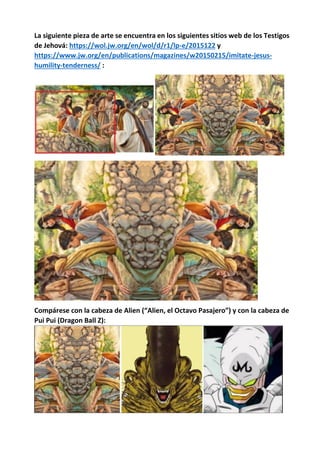 La siguiente pieza de arte se encuentra en los siguientes sitios web de los Testigos
de Jehová: https://wol.jw.org/en/wol/d/r1/lp-e/2015122 y
https://www.jw.org/en/publications/magazines/w20150215/imitate-jesus-
humility-tenderness/ :
Compárese con la cabeza de Alien (“Alien, el Octavo Pasajero”) y con la cabeza de
Pui Pui (Dragon Ball Z):
 