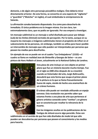 demonio, o de algún otro personaje psicodélico maligno. Éste debería mirar
directamente al lector. De esta forma, se convertía en una especie de “vigilante”
o “guardián” (“Watcher” en inglés), el cual simbolizaba la omnipresencia de
Satanás.
La afirmación sonaba bastante disparatada. Era como para desecharla de
inmediato. El único problema era la imagen misma. Era tan clara, tan
extremadamente clara, que no podía ser ignorada. Por eso empecé a investigar.
Un mensaje subliminal es un mensaje o señal diseñada para pasar por debajo
(sub) de los límites (liminal) normales de percepción. Por lo tanto, aunque en su
mayoría los mensajes o imágenes subliminales tienen el propósito de influir en el
subconsciente de las personas, sin embargo, también se utiliza para hacer posible
un intercambio de mensajes que sólo pueden ser interpretados por personas que
poseen los medios para descifrarlos.
Un ejemplo de eso se puede ver en el cuadro “Los Embajadores” (1533)—el
cuadro se llama en realidad Jean de Dinteville y Georges de Selve— es una
pintura de Hans Holbein el Joven, actualmente en la National Gallery de Londres.
Esta pieza de arte incluye un raro objeto en primer
plano que fue un misterio durante mucho tiempo. Fue
en el siglo xx (400 años después de su creación)
cuando un historiador del arte, Jurgis Baltrusaitis,
descubrió que esta forma que ocupa el primer plano
de la pintura es lo que se llama frecuentemente
hueso de sepia, siendo de hecho una anamorfosis de
un cráneo humano.
El cráneo sólo puede ser revelado utilizando un espejo
convexo. Esta revelación nos permite saber que
estamos frente a una pieza de arte que pertenece al
género artístico conocido como “vanitas”; un género
que se caracteriza por resaltar la relevancia de la
muerte.
Con las imágenes ocultas en las publicaciones de los
Testigos de Jehová ocurre algo parecido. Éstas son
subliminales en el sentido de que han sido diseñadas de modo tal que sólo
pueden ser descubiertas por personas que poseen el conocimiento y los medios
para hacerlo.
 