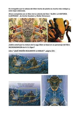 Es innegable que la cabeza del Alien hecha de piedra es mucho más maligna y
está mejor elaborada.
Ahora compárela con el Alien de la cubierta del libro “ALIEN: LA HISTORIA
ILUSTRADA“, de Archie Goodwin y Walter Simonson:
¿Sabía usted que la criatura de la saga Alien se basó en un personaje del libro
NECRONOMICON de H. R. Giger?
Libro “¿QUÉ ENSEÑA REALMENTE LA BIBLIA?”, página 221:
 