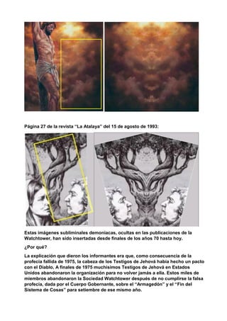 Página 27 de la revista “La Atalaya” del 15 de agosto de 1993:
Estas imágenes subliminales demoniacas, ocultas en las publicaciones de la
Watchtower, han sido insertadas desde finales de los años 70 hasta hoy.
¿Por qué?
La explicación que dieron los informantes era que, como consecuencia de la
profecía fallida de 1975, la cabeza de los Testigos de Jehová había hecho un pacto
con el Diablo. A finales de 1975 muchísimos Testigos de Jehová en Estados
Unidos abandonaron la organización para no volver jamás a ella. Estos miles de
miembros abandonaron la Sociedad Watchtower después de no cumplirse la falsa
profecía, dada por el Cuerpo Gobernante, sobre el “Armagedón” y el “Fin del
Sistema de Cosas” para setiembre de ese mismo año.
 