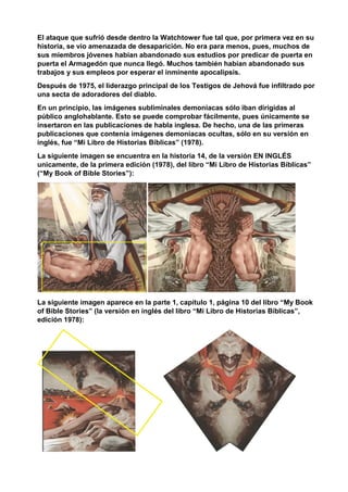 El ataque que sufrió desde dentro la Watchtower fue tal que, por primera vez en su
historia, se vio amenazada de desaparición. No era para menos, pues, muchos de
sus miembros jóvenes habían abandonado sus estudios por predicar de puerta en
puerta el Armagedón que nunca llegó. Muchos también habían abandonado sus
trabajos y sus empleos por esperar el inminente apocalipsis.
Después de 1975, el liderazgo principal de los Testigos de Jehová fue infiltrado por
una secta de adoradores del diablo.
En un principio, las imágenes subliminales demoniacas sólo iban dirigidas al
público anglohablante. Esto se puede comprobar fácilmente, pues únicamente se
insertaron en las publicaciones de habla inglesa. De hecho, una de las primeras
publicaciones que contenía imágenes demoniacas ocultas, sólo en su versión en
inglés, fue “Mi Libro de Historias Bíblicas” (1978).
La siguiente imagen se encuentra en la historia 14, de la versión EN INGLÉS
unicamente, de la primera edición (1978), del libro “Mi Libro de Historias Bíblicas”
(“My Book of Bible Stories”):
La siguiente imagen aparece en la parte 1, capítulo 1, página 10 del libro “My Book
of Bible Stories” (la versión en inglés del libro “Mi Libro de Historias Bíblicas”,
edición 1978):
 