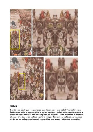 PISTAS
Demás está decir que los primeros que dieron a conocer esta información eran
Testigos de Jehová que, de alguna forma, estaban involucrados en este asunto, y
querían darlo a conocer con un alto grado de urgencia. Ellos indicaban cual era la
pieza de arte donde se hallaba oculta la imagen demoniaca, y el área aproximada
en donde se tenía que colocar el espejo. Muy rara vez enviaban una fotografía.
 