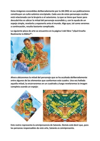 Estas imágenes escondidas deliberadamente por la JW.ORG en sus publicaciones
constituyen un culto satánico encriptado. Cada uno de estos personajes ocultos
está relacionado con la brujería o el satanismo. Lo que se tiene que hacer para
descubrirlos es ubicar la mitad del personaje escondido y, con la ayuda de un
espejo simple, revelarlo y exponerlo ante el mundo. Algo que, tal como veremos
a continuación, resulta bastante complicado.
La siguiente pieza de arte se encuentra en la página 5 del libro “¿Qué Enseña
Realmente la Biblia?”:
Ahora ubicaremos la mitad del personaje que se ha ocultado deliberadamente
entre algunos de los elementos que conforman este cuadro. Una vez hallada
aquella mitad, la encerraremos en un cuadrado y luego revelaremos la imagen
completa usando un espejo:
Este rostro representa la omnipresencia de Satanás. Demás está decir que, para
las personas responsables de este arte, Satanás es omnipresente.
 