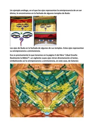 Un ejemplo análogo, en el que los ojos representan la omnipresencia de un ser
divino, lo encontramos en la fachada de algunos templos de Buda:
Los ojos de Buda en la fachada de algunos de sus templos. Estos ojos representan
su omnipresencia u omnisciencia.
Eso es precisamente lo que tenemos en la página 5 del libro “¿Qué Enseña
Realmente la Biblia?”; un vigilante cuyos ojos miran directamente al lector,
simbolizando así la omnipresencia u omnisciencia, en este caso, de Satanás:
 