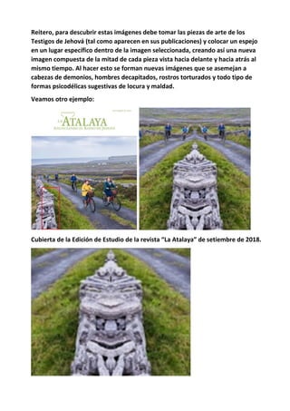 Reitero, para descubrir estas imágenes debe tomar las piezas de arte de los
Testigos de Jehová (tal como aparecen en sus publicaciones) y colocar un espejo
en un lugar específico dentro de la imagen seleccionada, creando así una nueva
imagen compuesta de la mitad de cada pieza vista hacia delante y hacia atrás al
mismo tiempo. Al hacer esto se forman nuevas imágenes que se asemejan a
cabezas de demonios, hombres decapitados, rostros torturados y todo tipo de
formas psicodélicas sugestivas de locura y maldad.
Veamos otro ejemplo:
Cubierta de la Edición de Estudio de la revista “La Atalaya” de setiembre de 2018.
 