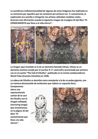 La asombrosa tridimensionalidad de algunas de estas imágenes fue explicada en
su momento por aquellos que las revelaron por primera vez. Y, nuevamente, la
explicación era sencilla e intrigante; los artistas utilizaban modelos reales.
Ilustraré esta afirmación usando la siguiente imagen de la página 35 del libro “El
CONOCIMIENTO que lleva a la vida eterna”:
La imagen aquí revelada es la de un demonio llamado Cthulu. Cthulu es un
demonio cósmico creado por el escritor H. P. Lovecraft y presentado por primera
vez en el cuento “The Call of Cthulhu”, publicado en la revista estadounidense
Weird Tales (Cuentos Extraños) en 1928.
La cabeza de Cthulhu se describe como semejante a la de un pulpo gigante, con
un número desconocido de tentáculos que rodean su supuesta boca.
Comparemos
ahora una
representación
común de la cara
de Cthulhu con la
imagen reflejada
(mirroring image)
que encontramos
en la página 35 del
libro “El
conocimiento que
lleva a la vida
eterna”:
 