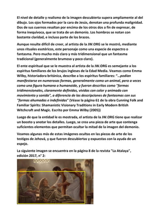 El nivel de detalle y realismo de la imagen descubierta supera ampliamente al del
dibujo. Los ojos formados por la cara de Jesús, denotan una profunda malignidad.
Dos de sus cuernos resaltan por encima de los otros dos a fin de expresar, de
forma inequívoca, que se trata de un demonio. Los hombros se notan con
bastante claridad, e incluso parte de los brazos.
Aunque resulte difícil de creer, al artista de la JW.ORG se le mostró, mediante
unos rituales esotéricos, este personaje como una especie de espectro o
fantasma. Pero mucho más claro y más tridimensional que un fantasma
tradicional (generalmente brumoso y poco claro).
El ente espiritual que se le muestra al artista de la JW.ORG es semejante a los
espíritus familiares de los brujos ingleses de la Edad Media. Veamos como Emma
Wilby, historiadora británica, describe a los espíritus familiares: “…podían
manifestarse en numerosas formas, generalmente como un animal, pero a veces
como una figura humana o humanoide, y fueron descritos como "formas
tridimensionales, claramente definidas, vívidas con color y animado con
movimiento y sonido", a diferencia de las descripciones de fantasmas con sus
"formas ahumadas e indefinidas" (Véase la página 61 de la obra Cunning Folk and
Familiar Spirits: Shamanistic Visionary Traditions in Early Modern British
Witchcraft and Magic. Escrito por Emma Wilby (2005))
Luego de que la entidad le es mostrada, el artista de la JW.ORG tiene que realizar
un boceto y anotar los detalles. Luego, se crea una pieza de arte que contenga
suficientes elementos que permitan ocultar la mitad de la imagen del demonio.
Veamos algunas más de estas imágenes ocultas en las piezas de arte de los
testigos de Jehová, y que fueron descubiertas y expuestas con la ayuda de un
espejo.
La siguiente imagen se encuentra en la página 8 de la revista "La Atalaya",
edición 2017, n° 2:
 