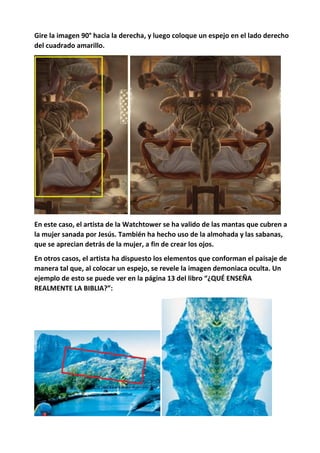 Gire la imagen 90° hacia la derecha, y luego coloque un espejo en el lado derecho
del cuadrado amarillo.
En este caso, el artista de la Watchtower se ha valido de las mantas que cubren a
la mujer sanada por Jesús. También ha hecho uso de la almohada y las sabanas,
que se aprecian detrás de la mujer, a fin de crear los ojos.
En otros casos, el artista ha dispuesto los elementos que conforman el paisaje de
manera tal que, al colocar un espejo, se revele la imagen demoniaca oculta. Un
ejemplo de esto se puede ver en la página 13 del libro “¿QUÉ ENSEÑA
REALMENTE LA BIBLIA?”:
 