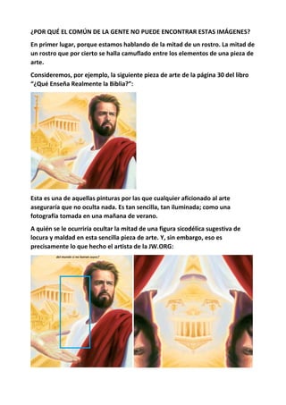 ¿POR QUÉ EL COMÚN DE LA GENTE NO PUEDE ENCONTRAR ESTAS IMÁGENES?
En primer lugar, porque estamos hablando de la mitad de un rostro. La mitad de
un rostro que por cierto se halla camuflado entre los elementos de una pieza de
arte.
Consideremos, por ejemplo, la siguiente pieza de arte de la página 30 del libro
“¿Qué Enseña Realmente la Biblia?”:
Esta es una de aquellas pinturas por las que cualquier aficionado al arte
aseguraría que no oculta nada. Es tan sencilla, tan iluminada; como una
fotografía tomada en una mañana de verano.
A quién se le ocurriría ocultar la mitad de una figura sicodélica sugestiva de
locura y maldad en esta sencilla pieza de arte. Y, sin embargo, eso es
precisamente lo que hecho el artista de la JW.ORG:
 