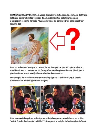 ELIMINANDO LA EVIDENCIA: Al verse descubierta la Sociedad de la Torre del Vigía
(el brazo editorial de los Testigos de Jehová) modificó esta figura en una
publicación reciente llamada “Buenas noticias de parte de Dios para nosotros”
(página 23):
Esta no es la única vez que la cabeza de los Testigos de Jehová opta por hacer
modificaciones o cambios en las fotografías o en las piezas de arte (de tirajes o
publicaciones posteriores) a fin de eliminar la evidencia.
Un ejemplo de esto lo encontramos en la página 123 del libro “¿Qué Enseña
Realmente La Biblia?” (primeros tirajes):
Esta es una de las primeras imágenes reflejadas que se descubrieron en el libro
“¿Qué Enseña Realmente La Biblia?”. Aunque al principio, la Sociedad de la Torre
 