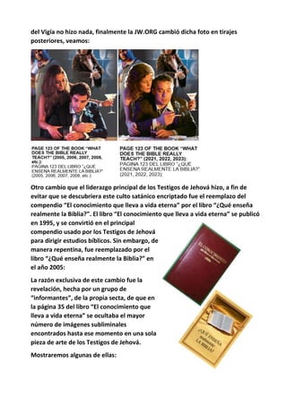 del Vigía no hizo nada, finalmente la JW.ORG cambió dicha foto en tirajes
posteriores, veamos:
Otro cambio que el liderazgo principal de los Testigos de Jehová hizo, a fin de
evitar que se descubriera este culto satánico encriptado fue el reemplazo del
compendio “El conocimiento que lleva a vida eterna” por el libro “¿Qué enseña
realmente la Biblia?”. El libro “El conocimiento que lleva a vida eterna” se publicó
en 1995, y se convirtió en el principal
compendio usado por los Testigos de Jehová
para dirigir estudios bíblicos. Sin embargo, de
manera repentina, fue reemplazado por el
libro “¿Qué enseña realmente la Biblia?” en
el año 2005:
La razón exclusiva de este cambio fue la
revelación, hecha por un grupo de
“informantes”, de la propia secta, de que en
la página 35 del libro “El conocimiento que
lleva a vida eterna” se ocultaba el mayor
número de imágenes subliminales
encontrados hasta ese momento en una sola
pieza de arte de los Testigos de Jehová.
Mostraremos algunas de ellas:
 