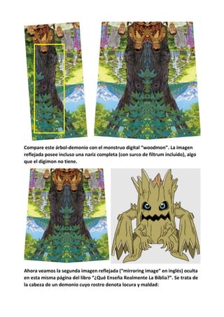 Compare este árbol-demonio con el monstruo digital “woodmon”. La imagen
reflejada posee incluso una nariz completa (con surco de filtrum incluido), algo
que el digimon no tiene.
Ahora veamos la segunda imagen reflejada (“mirroring image” en inglés) oculta
en esta misma página del libro “¿Qué Enseña Realmente La Biblia?”. Se trata de
la cabeza de un demonio cuyo rostro denota locura y maldad:
 