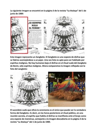 La siguiente imagen se encontró en la página 3 de la revista “La Atalaya” del 1 de
junio de 1989:
Esta imagen representa un Zangbeto. El Zangbeto es una especie de disfraz que
se fabrica asemejándose a un pajar. Una vez listo es apto para ser habitado por
espíritus malignos. No hay humanos bajo el disfraz en el ritual vudú del Zangbeto
de Benin, sólo espíritus malignos. Ahora comparemos la imagen reflejada con la
foto del zangbeto:
El sacerdote vudú que oficia la ceremonia es el único que puede ver la verdadera
forma del Zangbeto. Es decir, en las horas posteriores al ritual público, en una
reunión secreta, el espíritu que habita el disfraz se manifiesta ante el brujo como
una especie de monstruo, semejante a la imagen descubierta en la página 3 de la
revista “La Atalaya” del 1 de junio de 1989.
 