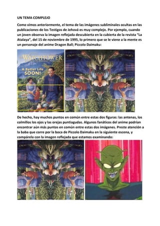 UN TEMA COMPLEJO
Como vimos anteriormente, el tema de las imágenes subliminales ocultas en las
publicaciones de los Testigos de Jehová es muy complejo. Por ejemplo, cuando
un joven observa la imagen reflejada descubierta en la cubierta de la revista “La
Atalaya”, del 15 de noviembre de 1995, lo primero que se le viene a la mente es
un personaje del anime Dragon Ball; Piccolo Daimaku:
De hecho, hay muchos puntos en común entre estas dos figuras: las antenas, los
colmillos los ojos y las orejas puntiagudas. Algunos fanáticos del anime podrían
encontrar aún más puntos en común entre estas dos imágenes. Preste atención a
la baba que corre por la boca de Piccolo Daimaku en la siguiente escena, y
compárela con la imagen reflejada que estamos examinando:
 