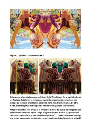 Página 71 del libro “EJEMPLOS DE FE”:
Reiteramos, al artista (siempre anónimo) de la Watchtower (brazo publicador de
los Testigos de Jehová) se le mostro, mediante unos rituales esotéricos, una
especie de espectro o fantasma, pero más claro, más tridimensional. De otro
modo, el artista jamás habría podido realizar la imagen con tanto detalle.
Antes de desechar este artículo, le invitamos a mirar de nuevo las imágenes que
hemos mostrado hasta ahora. Luego pregúntese usted mismo: ¿Es posible que
todo esto sea una locura, una “teoría conspirativa” ?, ¿o efectivamente hay algo
que se nos ha ocultado por décadas respecto del arte de los Testigos de Jehová?
 