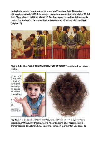 La siguiente imagen se encuentra en la página 23 de la revista ¡Despertad!,
edición de agosto de 2009. Esta imagen también se encuentra en la página 39 del
libro “Aprendamos del Gran Maestro”. También aparece en dos ediciones de la
revista “La Atalaya”: 1 de noviembre de 2004 (página 7) y 15 de abril de 2005
(página 10):
Página 9 del libro “¿QUÉ ENSEÑA REALMENTE LA BIBLIA?”, capítulo 1 (primeros
tirajes):
Repito, estos personajes atemorizantes, que se obtienen con la ayuda de un
espejo, son “Watchers” (“Vigilantes” o “Guardianes”). Ellos representan la
omnipresencia de Satanás. Estas imágenes también representan una señal de
 