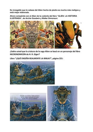 Es innegable que la cabeza del Alien hecha de piedra es mucho más maligna y
está mejor elaborada.
Ahora compárela con el Alien de la cubierta del libro “ALIEN: LA HISTORIA
ILUSTRADA“, de Archie Goodwin y Walter Simonson:
¿Sabía usted que la criatura de la saga Alien se basó en un personaje del libro
NECRONOMICON de H. R. Giger?
Libro “¿QUÉ ENSEÑA REALMENTE LA BIBLIA?”, página 221:
 