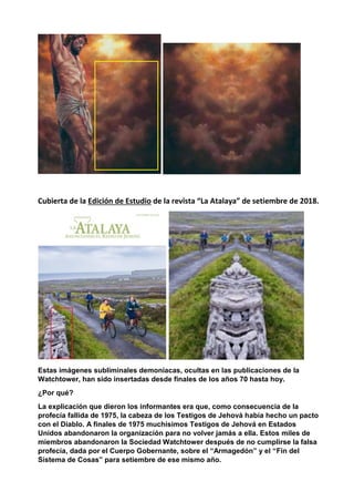 Cubierta de la Edición de Estudio de la revista “La Atalaya” de setiembre de 2018.
Estas imágenes subliminales demoniacas, ocultas en las publicaciones de la
Watchtower, han sido insertadas desde finales de los años 70 hasta hoy.
¿Por qué?
La explicación que dieron los informantes era que, como consecuencia de la
profecía fallida de 1975, la cabeza de los Testigos de Jehová había hecho un pacto
con el Diablo. A finales de 1975 muchísimos Testigos de Jehová en Estados
Unidos abandonaron la organización para no volver jamás a ella. Estos miles de
miembros abandonaron la Sociedad Watchtower después de no cumplirse la falsa
profecía, dada por el Cuerpo Gobernante, sobre el “Armagedón” y el “Fin del
Sistema de Cosas” para setiembre de ese mismo año.
 