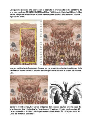 La siguiente pieza de arte aparece en el capítulo 45 (“Cruzando el Río Jordán”), de
la primera edición EN INGLÉS (1978) del libro “Mi Libro de Historias Bíblicas”. Hay
varias imágenes demoniacas ocultas en esta pieza de arte. Sólo vamos a revelar
algunas de ellas:
Imagen estilizada de Baphomet. Nótese las características bastante definidas de la
cabeza del macho cabrío. Compare esta imagen reflejada con el dibujo de Eliphas
Levi.
Como ya lo indicamos, hay varias imágenes demoniacas ocultas en esta pieza de
arte. Veamos dos “vigilantes” o “guardianes” (“watchers”) más en el capítulo 45
(“Cruzando el Río Jordán”), de la primera edición EN INGLÉS (1978) del libro “Mi
Libro de Historias Bíblicas”:
 