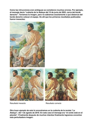 Como las intrucciones eran ambiguas se cometieron muchos errores. Por ejemplo,
el mensaje decía “cubierta de la Atalaya del 15 de junio de 2003, cerca del borde
derecho”. Teníamos la imagen, pero no sabíamos exactamente a que distancia del
borde derecho colocar el espejo. De allí que los primeros resultados publicados
fueron inexactos:
Resultado inexacto Resultado correcto
Otro buen ejemplo de esto lo encontramos en la cubierta de la revista “La
Atalaya”, del 1 de agosto de 2010. En este caso el mensaje era “el cerdo está en el
planeta”. Finalmente después de muchos intentos finalmente logramos encontrar
esta perturbadora imagen:
 