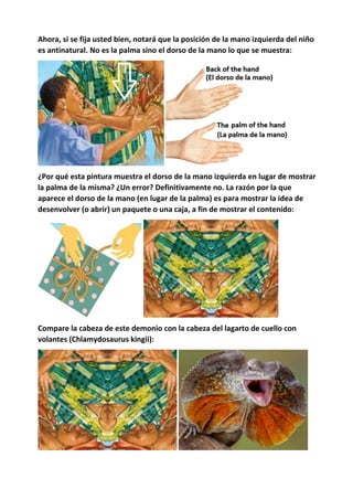 Ahora, si se fija usted bien, notará que la posición de la mano izquierda del niño
es antinatural. No es la palma sino el dorso de la mano lo que se muestra:
¿Por qué esta pintura muestra el dorso de la mano izquierda en lugar de mostrar
la palma de la misma? ¿Un error? Definitivamente no. La razón por la que
aparece el dorso de la mano (en lugar de la palma) es para mostrar la idea de
desenvolver (o abrir) un paquete o una caja, a fin de mostrar el contenido:
Compare la cabeza de este demonio con la cabeza del lagarto de cuello con
volantes (Chlamydosaurus kingii):
 