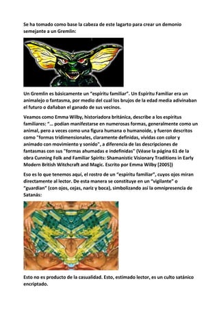 Se ha tomado como base la cabeza de este lagarto para crear un demonio
semejante a un Gremlin:
Un Gremlin es básicamente un “espíritu familiar”. Un Espíritu Familiar era un
animalejo o fantasma, por medio del cual los brujos de la edad media adivinaban
el futuro o dañaban el ganado de sus vecinos.
Veamos como Emma Wilby, historiadora británica, describe a los espíritus
familiares: “… podían manifestarse en numerosas formas, generalmente como un
animal, pero a veces como una figura humana o humanoide, y fueron descritos
como "formas tridimensionales, claramente definidas, vívidas con color y
animado con movimiento y sonido", a diferencia de las descripciones de
fantasmas con sus "formas ahumadas e indefinidas" (Véase la página 61 de la
obra Cunning Folk and Familiar Spirits: Shamanistic Visionary Traditions in Early
Modern British Witchcraft and Magic. Escrito por Emma Wilby [2005])
Eso es lo que tenemos aquí, el rostro de un “espíritu familiar”, cuyos ojos miran
directamente al lector. De esta manera se constituye en un “vigilante” o
“guardian” (con ojos, cejas, nariz y boca), simbolizando así la omnipresencia de
Satanás:
Esto no es producto de la casualidad. Esto, estimado lector, es un culto satánico
encriptado.
 