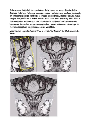 Reitero, para descubrir estas imágenes debe tomar las piezas de arte de los
Testigos de Jehová (tal como aparecen en sus publicaciones) y colocar un espejo
en un lugar específico dentro de la imagen seleccionada, creando así una nueva
imagen compuesta de la mitad de cada pieza vista hacia delante y hacia atrás al
mismo tiempo. Al hacer esto se forman nuevas imágenes que se asemejan a
cabezas de demonios, hombres decapitados, rostros torturados y todo tipo de
formas psicodélicas sugestivas de locura y maldad.
Veamos otro ejemplo: Página 27 de la revista “La Atalaya” del 15 de agosto de
1993:
 