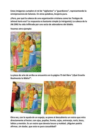 Estas imágenes cumplen el rol de “vigilantes” o “guardianes”, representando la
omnipresencia de Satanás. En otras palabras, brujería pura.
¿Pero, por qué la cabeza de una organización cristiana como los Testigos de
Jehová haría eso? La respuesta es bastante simple (e intrigante); La cabeza de la
JW.ORG ha sido infiltrada por una secta de adoradores del diablo.
Veamos otro ejemplo:
La pieza de arte de arriba se encuentra en la página 75 del libro “¿Qué Enseña
Realmente la Biblia?”.
Otra vez, con la ayuda de un espejo, se pone al descubierto un rostro que mira
directamente al lector; con ojos, pupilas, frente, cejas, entrecejo, nariz, boca,
labios y mentón. Es un rostro que denota locura y maldad. ¿Alguien podría
afirmar, sin dudar, que esto es pura casualidad?
 