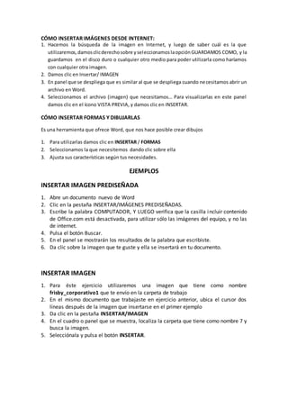 CÓMO INSERTAR IMÁGENES DESDE INTERNET:
1. Hacemos la búsqueda de la imagen en Internet, y luego de saber cuál es la que
   utilizaremos, damos clic derecho sobre y seleccionamos la opción GUARDAMOS COMO, y la
   guardamos en el disco duro o cualquier otro medio para poder utilizarla como haríamos
   con cualquier otra imagen.
2. Damos clic en Insertar/ IMAGEN
3. En panel que se despliega que es similar al que se despliega cuando ne cesitamos abrir un
   archivo en Word.
4. Seleccionamos el archivo (imagen) que necesitamos… Para visualizarlas en este panel
   damos clic en el ícono VISTA PREVIA, y damos clic en INSERTAR.

CÓMO INSERTAR FORMAS Y DIBUJARLAS

Es una herramienta que ofrece Word, que nos hace posible crear dibujos

1. Para utilizarlas damos clic en INSERTAR / FORMAS
2. Seleccionamos la que necesitemos dando clic sobre ella
3. Ajusta sus características según tus necesidades.

                                       EJEMPLOS

INSERTAR IMAGEN PREDISEÑADA
1. Abre un documento nuevo de Word
2. Clic en la pestaña INSERTAR/IMÁGENES PREDISEÑADAS.
3. Escribe la palabra COMPUTADOR, Y LUEGO verifica que la casilla i ncluir contenido
   de Office.com está desactivada, para utilizar sólo las imágenes del equipo, y no las
   de internet.
4. Pulsa el botón Buscar.
5. En el panel se mostrarán los resultados de la palabra que escribiste.
6. Da clic sobre la imagen que te guste y ella se insertará en tu documento.



INSERTAR IMAGEN
1. Para éste ejercicio utilizaremos una imagen que tiene como nombre
   frisby_corporativo1 que te envío en la carpeta de trabajo
2. En el mismo documento que trabajaste en ejercicio anterior, ubica el cursor dos
   líneas después de la imagen que insertarse en el primer ejemplo
3. Da clic en la pestaña INSERTAR/IMAGEN
4. En el cuadro o panel que se muestra, localiza la carpeta que tiene como nombre 7 y
   busca la imagen.
5. Selecciónala y pulsa el botón INSERTAR.
 