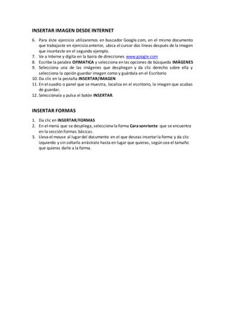 INSERTAR IMAGEN DESDE INTERNET
6. Para éste ejercicio utilizaremos en buscador Google.com, en el mismo documento
    que trabajaste en ejercicio anterior, ubica el cursor dos líneas después de la imagen
    que insertaste en el segundo ejemplo.
7. Ve a Interne y digita en la barra de direcciones www.google.com
8. Escribe la palabra OFIMATICA y selecciona en las opciones de búsqueda IMÁGENES
9. Selecciona una de las imágenes que despliegan y da clic derecho sobre ella y
    selecciona la opción guardar imagen como y guárdala en el Escritorio
10. Da clic en la pestaña INSERTAR/IMAGEN
11. En el cuadro o panel que se muestra, localiza en el escritorio, la imagen que acabas
    de guardar.
12. Selecciónala y pulsa el botón INSERTAR.


INSERTAR FORMAS
1. Da clic en INSERTAR/FORMAS
2. En el menú que se despliega, selecciona la forma Cara sonriente que se encuentra
   en la sección Formas básicas.
3. Lleva el mouse al lugar del documento en el que deseas insertar la forma y da clic
   izquierdo y sin soltarlo arrástralo hasta en lugar que quieras, según sea el tamaño
   que quieras darle a la forma.
 