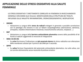APPLICAZIONE DELLO STRESS OSSIDATIVO ALLA SALUTE
FEMMINILE

     LO STRESS OSSIDATIVO E’ DIRETTAMENTE CORRELATO AI FENOMENI DI INVECCHIAMENTO
     GENERALE CON DANNI ALLE CELLULE, MODIFICAZIONI DELLA STRUTTURA DEI TESSUTI,
     INFLUENZA SULLE MALATTIE INFIAMMATORIE, CRONICODEGENERATIVE, NEOPLASTICHE

•   DROMS
     – Valutazione su sangue dello stress da radicali endogeni in generale e possibile correlazione
        con le patologie che trovano in essi un fattore eziopatogenetico (aterosclerosi, demenza,
        artropatie, malattie infiammatorie intestinali, invecchiamento cellulare, neoplasie …)
•   BAP
     – Valutazione su sangue della barriera antiossidante plasmatica ovvero della possibilità di far
        fronte ai radicali suggerendo la necessità di integrazione
•   MDA E 8-OH-DG
     – Su urine forniscono l’indicazione sul già avvenuto danno da stress radicalico con alterazione
        delle membrane cellulari per il primo e del DNA per il secondo.
•   DPPH
     – Su saliva fornisce l’equivalente del potenziale antiossidante plasmatico, ma sulla saliva, con
        cui correla ottimamente senza necessità di prelievo ematico
 